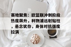 今年会网站-包含赛地聚焦：欧篮联冲刺阶段热度飙升，利物浦远射贴柱，悬念犹存，身体对抗强度拉满的词条